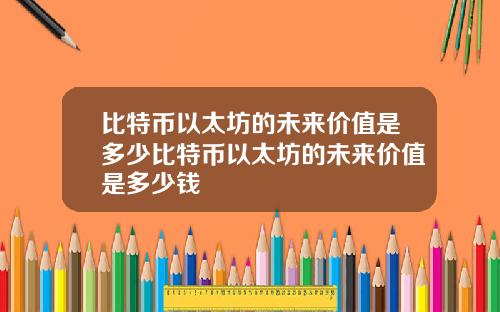 比特币以太坊的未来价值是多少比特币以太坊的未来价值是多少钱