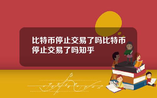 比特币停止交易了吗比特币停止交易了吗知乎