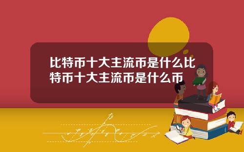 比特币十大主流币是什么比特币十大主流币是什么币