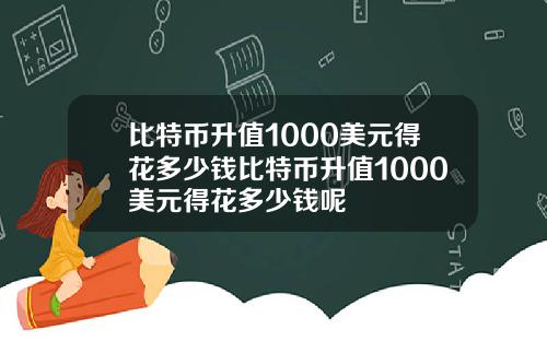 比特币升值1000美元得花多少钱比特币升值1000美元得花多少钱呢