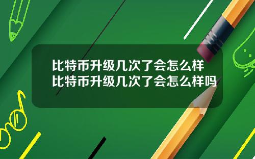 比特币升级几次了会怎么样比特币升级几次了会怎么样吗