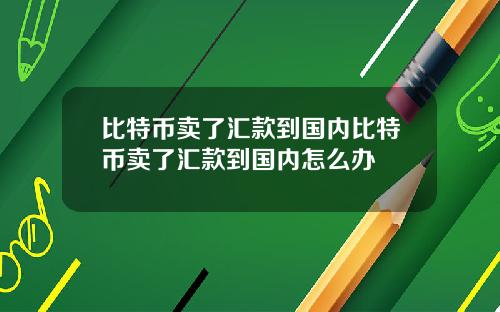 比特币卖了汇款到国内比特币卖了汇款到国内怎么办