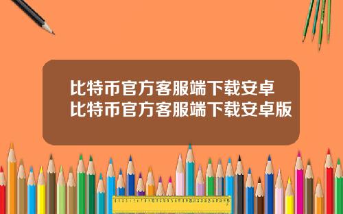 比特币官方客服端下载安卓比特币官方客服端下载安卓版