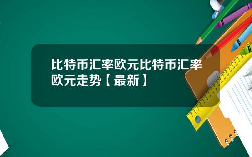 比特币汇率欧元比特币汇率欧元走势【最新】