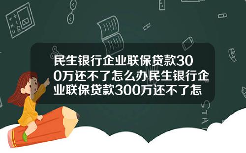 民生银行企业联保贷款300万还不了怎么办民生银行企业联保贷款300万还不了怎么办呢