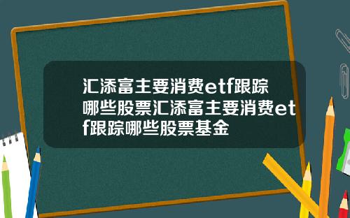 汇添富主要消费etf跟踪哪些股票汇添富主要消费etf跟踪哪些股票基金