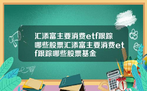 汇添富主要消费etf跟踪哪些股票汇添富主要消费etf跟踪哪些股票基金