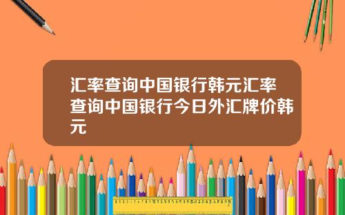 汇率查询中国银行韩元汇率查询中国银行今日外汇牌价韩元