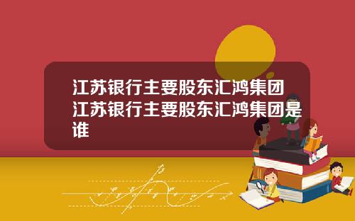 江苏银行主要股东汇鸿集团江苏银行主要股东汇鸿集团是谁