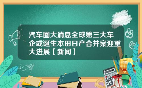汽车圈大消息全球第三大车企或诞生本田日产合并案迎重大进展【新闻】