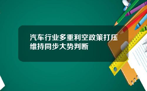 汽车行业多重利空政策打压维持同步大势判断