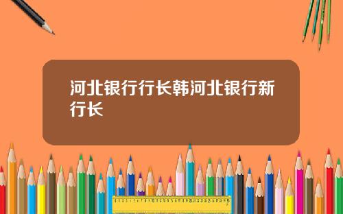 河北银行行长韩河北银行新行长