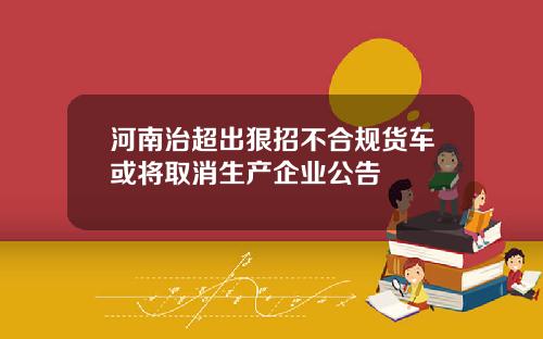 河南治超出狠招不合规货车或将取消生产企业公告