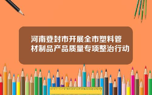 河南登封市开展全市塑料管材制品产品质量专项整治行动