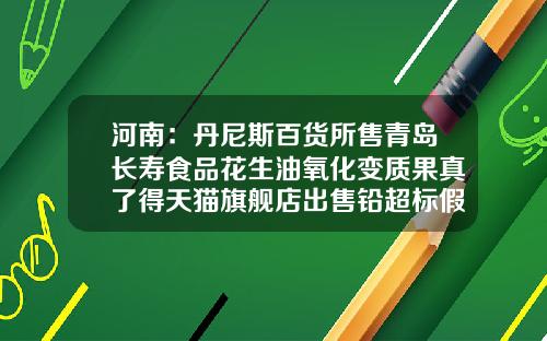 河南：丹尼斯百货所售青岛长寿食品花生油氧化变质果真了得天猫旗舰店出售铅超标假货-北京亿隆实业股份有限公司