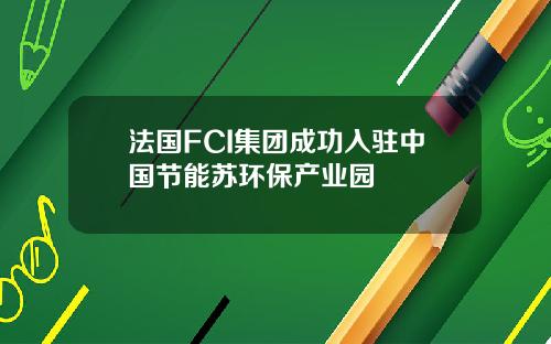 法国FCI集团成功入驻中国节能苏环保产业园