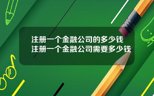 注册一个金融公司的多少钱注册一个金融公司需要多少钱