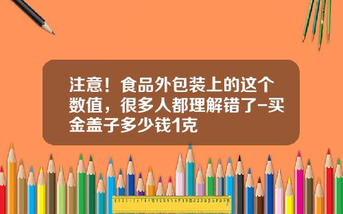 注意！食品外包装上的这个数值，很多人都理解错了-买金盖子多少钱1克