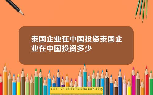 泰国企业在中国投资泰国企业在中国投资多少