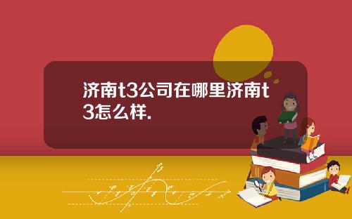 济南t3公司在哪里济南t3怎么样.