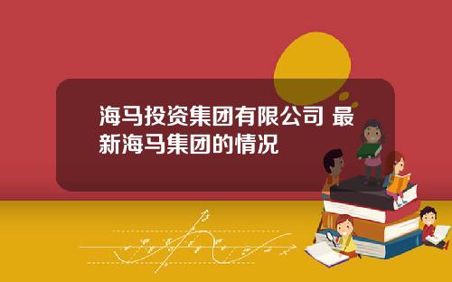 海马投资集团有限公司 最新海马集团的情况