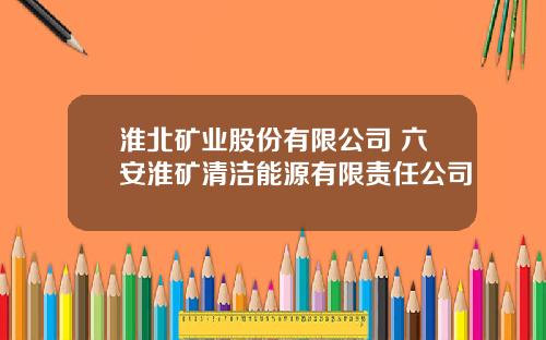 淮北矿业股份有限公司 六安淮矿清洁能源有限责任公司