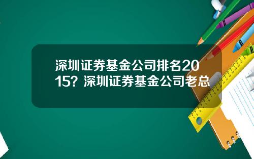 深圳证券基金公司排名2015?深圳证券基金公司老总