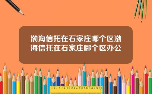 渤海信托在石家庄哪个区渤海信托在石家庄哪个区办公