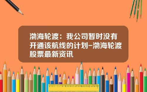 渤海轮渡：我公司暂时没有开通该航线的计划-渤海轮渡股票最新资讯