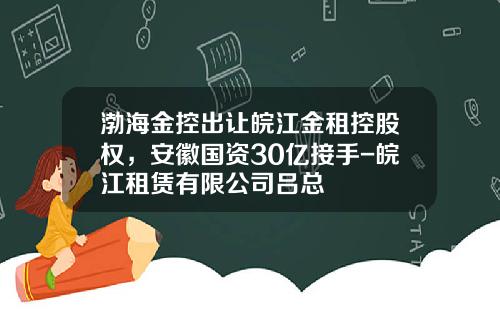 渤海金控出让皖江金租控股权，安徽国资30亿接手-皖江租赁有限公司吕总