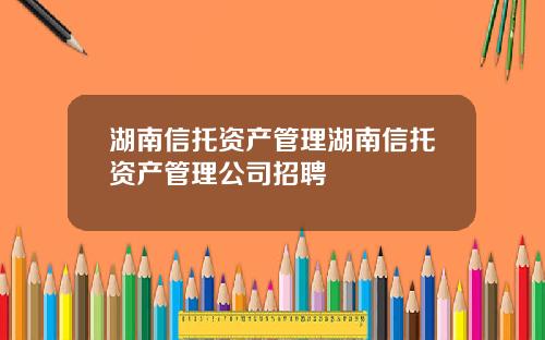 湖南信托资产管理湖南信托资产管理公司招聘