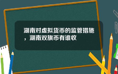 湖南对虚拟货币的监管措施,湖南双旗币有谁收