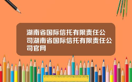 湖南省国际信托有限责任公司湖南省国际信托有限责任公司官网