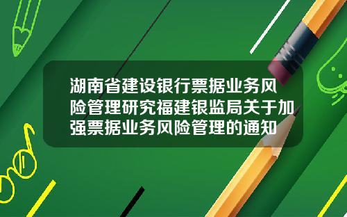 湖南省建设银行票据业务风险管理研究福建银监局关于加强票据业务风险管理的通知