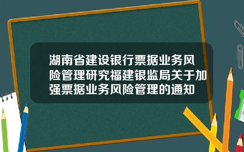 湖南省建设银行票据业务风险管理研究福建银监局关于加强票据业务风险管理的通知