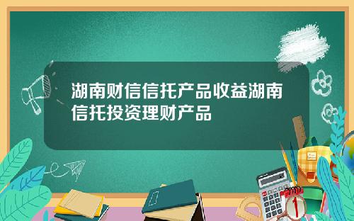 湖南财信信托产品收益湖南信托投资理财产品