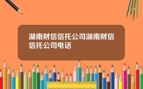 湖南财信信托公司湖南财信信托公司电话
