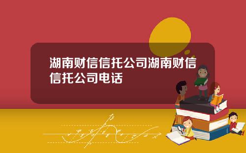 湖南财信信托公司湖南财信信托公司电话