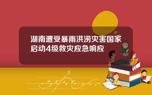 湖南遭受暴雨洪涝灾害国家启动4级救灾应急响应