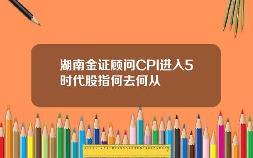 湖南金证顾问CPI进入5时代股指何去何从