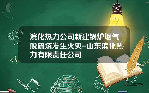 滨化热力公司新建锅炉烟气脱硫塔发生火灾-山东滨化热力有限责任公司