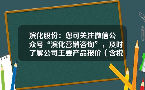 滨化股份：您可关注微信公众号“滨化营销咨询”，及时了解公司主要产品报价（含税）情况-买股票怎么看公司资讯号