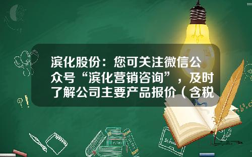 滨化股份：您可关注微信公众号“滨化营销咨询”，及时了解公司主要产品报价（含税）情况-股票资讯企业微信