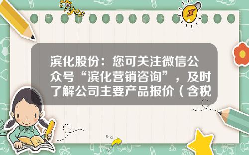 滨化股份：您可关注微信公众号“滨化营销咨询”，及时了解公司主要产品报价（含税）情况-股票资讯哪里有卖