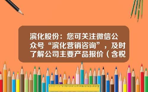 滨化股份：您可关注微信公众号“滨化营销咨询”，及时了解公司主要产品报价（含税）情况-股票资讯服务收费