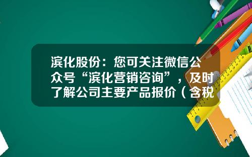 滨化股份：您可关注微信公众号“滨化营销咨询”，及时了解公司主要产品报价（含税）情况-资讯类公众号股票排名