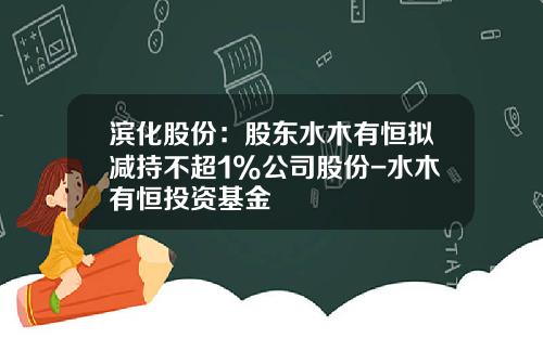 滨化股份：股东水木有恒拟减持不超1%公司股份-水木有恒投资基金