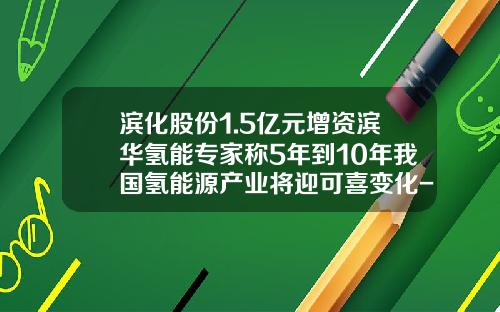 滨化股份1.5亿元增资滨华氢能专家称5年到10年我国氢能源产业将迎可喜变化-滨化集团股份有限公司2013年报