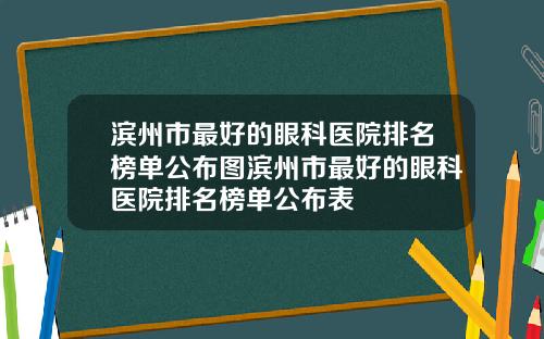 滨州市最好的眼科医院排名榜单公布图滨州市最好的眼科医院排名榜单公布表