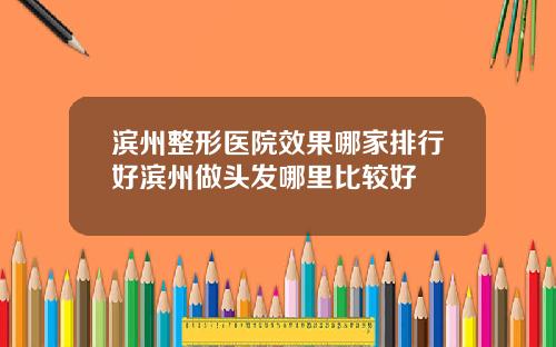 滨州整形医院效果哪家排行好滨州做头发哪里比较好